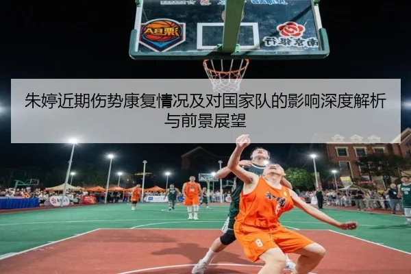 朱婷近期伤势康复情况及对国家队的影响深度解析与前景展望