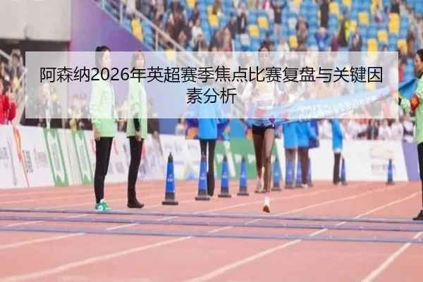 阿森纳2026年英超赛季焦点比赛复盘与关键因素分析