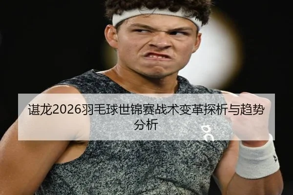 谌龙2026羽毛球世锦赛战术变革探析与趋势分析