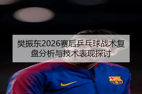 樊振东2026赛后乒乓球战术复盘分析与技术表现探讨