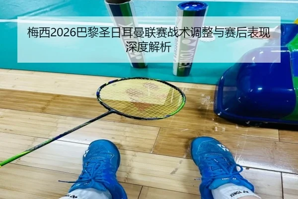 梅西2026巴黎圣日耳曼联赛战术调整与赛后表现深度解析
