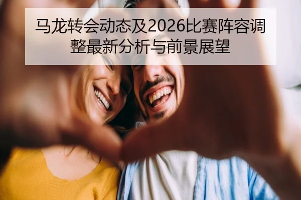 马龙转会动态及2026比赛阵容调整最新分析与前景展望