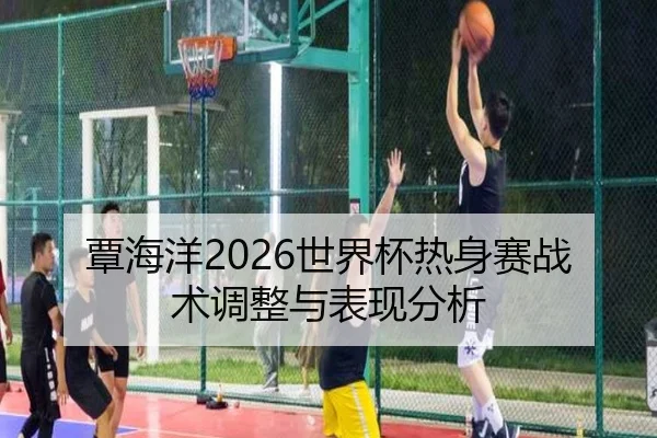 覃海洋2026世界杯热身赛战术调整与表现分析